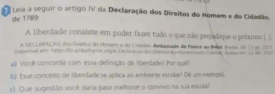 (7) Leia a seguir o artigo IV da Declaração dos Direitos do Homem e do Cidadão,
de 1789:
A liberdade consiste em poder fazer tudo 0 que não prejudique o próximo
[ldots ]
A DECLARACÁO dos Direitos do Homem e do Cidadão. Ambassade de France au Brêsil. Brasilia, DF 13 jan. 2017.
Disponivel em: https://b ambafrance.org/A-Declaracao-dos -Direitos-do-Homem-e-do-Cidadac Acesso em: 22 abr 2022
a) Você concorda com essa definição de liberdade? Por quê?
b) Esse conceito de liberdade se aplica ao ambiente escolar? Dê um exemplo.
c) Que sugestão você daria para melhorar o convivio na sua escola?