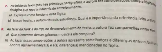 7. No inicio do texto (nos três primeiros a autora taz consideragoes sobre a lógica me
dológica que rege a indústria do entretenimento.
a) Explique como funciona essa lógica.
b) Nesse trecho, a autora cita dois estudiosos. Qualé a importância da referência feita a eleg
8. Ao falar do funk e do rap no desenvolvimento do texto, a autora faz comparações entre eles.
a) Que elementos desses gêneros musicais ela compara?
b) Ao fazer essas comparações, a autora apresenta semelhanças e diferenças entre o funkeo
Aponte a(s)semelhan(a(s) e a(s)diferença(s)mencionadas no texto.