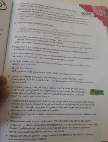 7. O clímax de uma narrativa normalmente acontece quando as acoes chegam ao grau Maximo de
do conflito na nou diante m sua opiniao por
texto.
narrativa?Justifictude dos adolescentes Qual 60
8. Releia este trecho do quarto parágrafo:
então que quem atravessou a rua a minha frente não fo um casal de adolescentes fol a adolescência E quem freou o carro não fui eu mas a idade adulta.
a) Que de sentido há, no contexto entre um casal de adolescentes ea
adolescência e entre o narrador e a maturidade ?
b) Por que nesse momento o texto ganha um caráter mais reflexivo e ate filosófico?
9. No penúltimo e no ultimo parágrafo , o narrador contrapoe duas geraçōes: uma
situada na adolescência e outra na maturidade.
a) Levante hipóteses :Quantos anos , aproximadamente , tem cada uma das geraçōes?
b) De acordo com o texto , como cada geração é caracterizada?
10. No final do texto, o narrador deixa claro o verdadeiro motivo de sua irritação ao se deparar com os jovens.
a)Qual é o motivo?
b) Oque o narrador lamenta que tenha perdido ao chegar à maturidade?
11 Apesar da irritação , O narrador deixa transparecer certa pelos
adolescentes na última frase do texto.Que qualidade dos adolescentes é admirada
pelo narrador?
12. A crônica em estudo procura levar o leitor a refletir sobre o envelhecimento
eo conflito de gerações . Que tal agora fazer uma pesquisa de opinião com
pessoas da comunidade para conhecer o que pensam a respeito desses
temas?Para isso , sigam estes passos:
prática de
pesquisa
- Organizem um questionário com poucas perguntas formuladas de modo claro e
objetivo , buscando descobrir o que os entrevistados pensam do envelhecimento
e sobre o conflito de gerações . Pergunte ainda a eles sugestōes para que as
pessoas lidem melhor com essas situações.
Definam quantos entrevistados serão consultados e o tempo para a realização da
pesquisa.
Registrem as respostas no caderno ou em áudio para a apuração dos dados.
Organizem os dados levantados , estabelecendo comparações entre as respostas.
Avaliem quais foram as respostas mais habituais e as mais raras Organizem
também as sugestōes dadas pelos entrevistados.
Depois , conversem com os colegas sobre a realização da atividade e sobre os
resultados obtidos pelos grupos.