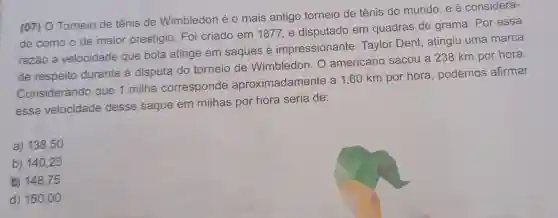 7) O Torneio de tênis de Wimbledon é 0 mais antigo torneio de tênis do mundo, e é considera-
do como o de maior prestígio Foi criado em 1877,e disputado em quadras de grama. Por essa
razão a velocidade que bola atinge em saques é impressionante Taylor Dent , atingiu uma marca
de respeito durante a disputa do torneio de Wimbledon. O americano sacou a 238 km por hora.
Considerando que 1 milha corresponde aproximadamente a 1,60 km por hora , podemos afirmar
essa velocidade desse saque em milhas por hora seria de:
a) 138,50
b) 140,25
C) 148,75
d) 150 ,oo