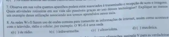 7. Observe em sua volta quantos aparelhos podem estar associados à transmissão e recepção de sons e imagens.
Quais atividades rotineiras em sua vida são possiveis graças ao uso dessas tecnologias? Explique ao menos
um exemplo dessa utilização associando aos termos aprendidos nessa aula.
8. As redes Wi-fi fazem uso de ondas comuns para transmitir as informações de internet, assim como acontece
com a televisão, rádio e celular, por exemplo O Wi-fié uma onda
a) () de rádio.
b) ( ) infravermelha.
c)( ) ultravioleta.
d) ( ) mecânica.