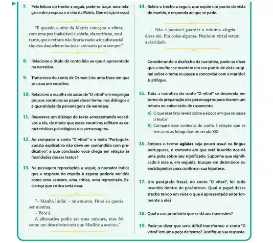 7. Pela leitura do trecho a seguir, pode-se traçar uma rela-
ção entre a esposa e o sino da Matriz. Que relação é essa?
8. Relacione o título do conto lido ao que é apresentado
na narrativa.
9. Transcreva do conto de Osman Lins uma frase em que
se usou um vocativo.
10. Relacione a escolha do autor de "O vitral"em empregar
poucos vocativos ao papel desse termo nos diálogos e
à quantidade de personagens da narrativa.
__
"E quando o sino da Matriz começou a vibrar,
com uma paz inabalável e sóbria, ela verificou exul-
tante, que o retrato não ficaria vazio: a insubstancial
riqueza daqueles minutos o animaria para a sempre."
__
__
" Manhã linda! -murmurou. Hoje eu queria
ser menina.
- Você é.
A afirmativa podia ser uma censura, mas foi
como um descobrimento que Matilde a aceitou."
__
11. Reescreva um diálogo do texto acrescentando vocati
vos a ele, de modo que esses vocativos reflitam as ca-
racteristicas psicológicas das personagens.
12. Ao comparar o conto "O vitral" e o texto "Português:
aposto explicativo não deve ser confundido com pre
dicativo", a que conclusão você chega em relação às
finalidades desses textos?
13. Na passagem reproduzida a seguir, o narrador indica
que a resposta do marido à esposa poderia ser tida
como uma censura, uma critica, uma repreensão. Es-
clareça que crítica seria essa.
14. Releia o trecho a seguir, que expõe um ponto de vista
do marido, e responda ao que se pede.
__
- Não é possível guardar a mínima alegria
disse ele. Em coisa alguma. Nenhum vitral retém
a claridade.
__
Considerando o desfecho da narrativa, pode-se dizer
que a mulher se mantém em seu ponto de vista origi-
nal sobre o tema ou passa a concordar com o marido?
Justifique.
15. Toda a narrativa do conto "O vitral"se desenrola em
torno da preparação das personagens para tirarem um
retrato no aniversário de casamento.
a) Oque esse fato revela sobre a época em que se passa
texto?
b) Compare esse contexto do conto à relação que se
tem com as fotografias no século XXI.
16. Embora o termo aglaias seja pouco usual na língua
portuguesa, o contexto em que está inserido nos dá
uma pista sobre seu significado. Suponha que signifi-
cado é esse e , em seguida, busque em dicionários ou
enciclopédias para confirmar sua hipótese.
17. Um parágrafo frasal no conto "O vitral"foi todo
inserido dentro de parênteses. Qual o papel desse
trecho tendo em vista o que é apresentado anterior-
mente a ele?
18. Qualo uso prioritário que se dá aos travessões?
19. Pode-se dizer que seria dificil transformar o conto "O
vitral" em uma peça de teatro? Justifique sua resposta.