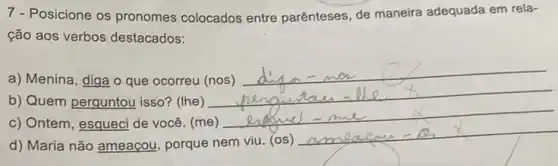 7 - Posicione os pronomes colocados entre parênteses de maneira adequada em rela-
ção aos verbos destacados:
a) Menina, diga o que ocorreu (nos)
__
b) Quem perguntou isso?(Ihe)
__
c) Ontem, esqueci de você. (me)
d) Maria não ameaçou porque nem viu. (os)