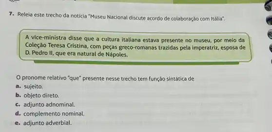 7. Releia este trecho da notícia "Museu Nacional discute acordo de colaboração com Itália".
A vice-ministra disse que a cultura italiana estava presente no museu, por meio da
Coleção Teresa Cristina , com peças greco-romanas trazidas pela imperatriz esposa de
D. Pedro II, que era natural de Nápoles.
pronome relativo "que presente nesse trecho tem função sintática de
a. sujeito.
b. objeto direto.
c. adjunto adnominal
d. complemento nominal
e. adjunto adverbial