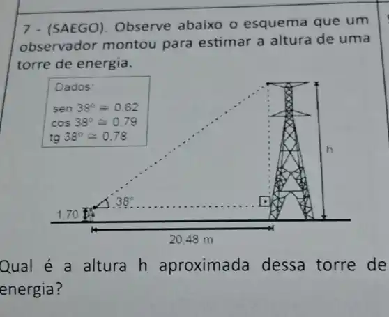 7 - (SAEGO). Observe abaixo o esquema que um
observador montou para estimar a altura de uma
torre de energia.
Qual é a altura h aproximada dessa torre de
energia?