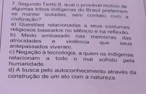 7. Segundo Texto II, qual o provável motivo de
algumas tribos indigenas do Brasil preferirem
se manter isoladas, sem contato com a
civilização?
a) Questões relacionadas a seus costumes
religiosos baseados no silêncio e na reflexão.
b)Medo embasado nas memórias das
atrocidades e violência que seus
antepassados viveram.
c) Negação à tecnologia, a quem os indigenas
relacionam a todo o mal sofrido
humanidade.
d) A busca pelo autoconhecimento através da
construção de um elo com a natureza.