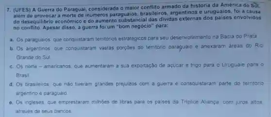 7. (UFES) A Guerra do Paraguai, considerada o maior conflito armado da história da América do Sin.
além de provocar a morte de inúmeros paraguaios , brasileiros, argentinos e uruguaios, foi a causa
do desequilibrio econômico e do aumento substancial das dividas externas dos paises envolvidos
no conflito. Apesar disso,guerra foi um "bom negócio" para:
a. Os paraguaios, que conquistaram territórios estratégicos para seu desenvolvimento na Bacia do Prata
b. Os argentinos, que conquistaram vastas porçōes do territorio paraguaio e anexaram áreas do Rio
Grande do Sul
c. Os norte -americanos, que aumentaram a sua exportação de açúcar e trigo para Q Uruguaie para o
Brasil
d. Os brasileiros, que não tiveram grandes prejuizos com a guerra e consquistaram parte do território
argentino e paraguaio
e. Os ingleses, que emprestaram milhôes de libras para os paises da Triplice Aliança, com juros altos
através de seus bancos