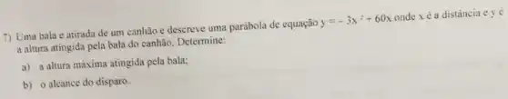 7) Uma bala é atirada de um canhão e descreve uma parábola de equação
y=-3x^2+60x
onde xé a distância c yé
a altura atingida pela bala do canhão. Determine:
a) a altura máxima atingida pela bala;
b) o alcance do disparo.