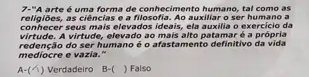 7-"A arte é uma forma de conhecimento humano tal como as
religiōes,as ciências e a filosofia. Ao auxiliar o ser humano a
conhecer seus mais elevados ideais, ela auxilia o exercício da
virtude.A virtude, elevado ao mais alto patamar é a própria
redensation do serious
redenção do ser humano éo afastamento definitivo da vida
A-(lambda ) Verdadeiro B-( ) Falso