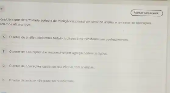 7
onsidere que determinada agência de inteligência possui um setor de andlise e um setor de operaçōes.
odemos afirmar que:
A
setor de análise concentra todos os dados e os transforma em conhecimentos.
B
setor de operações é o responsável por agregar todos os dados.
C O setor de operaçōes conta em seu efetivo com analistas.
D O setor de análise não pode ser subdividido.
(Marcar para revisão