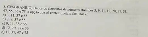 8. CESGRANRIO) Dados os elementos de números atômicos 3,9,11,12,20,37,38,
47,55,56 e75 a opção que só contém metais alcalinos é:
a) 3,11,37e55
b) 3,9,37e55
c) 9,11
d) 12,2038 e 56
e) 12,37 , 47 e 75