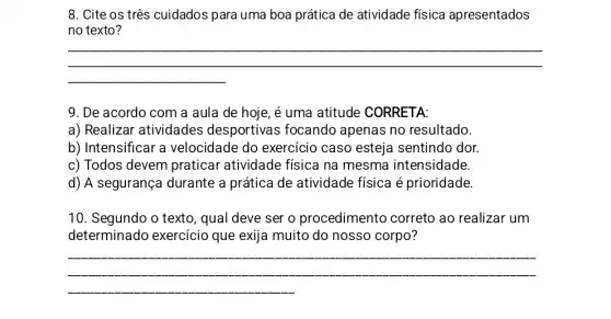 8. Cite os três cuidados para uma boa prática de atividade física apresentados
no texto?
__
9. De acordo com a aula de hoje , é uma atitude CORRETA:
a) Realizar atividades desportivas focando apenas no resultado.
b) Intensificar a velocidade do exercício caso esteja sentindo dor.
c) Todos devem praticar atividade física na mesma intensidade.
d) A segurança durante a prática de atividade física é prioridade.
10. Segundo o texto , qual deve ser o procedimento correto ao realizar um
determinado exercicio que exija muito do nosso corpo?
__