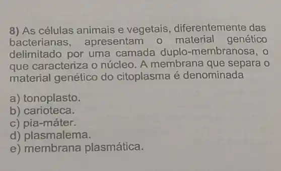 8) As células animais e vegetais diferentemente das
bacterianas apresentam o material genético
delimitado por uma camada duplo -membranosa, o
que caracteriza o núcleo. A membrana que separa o
material genético do citoplasma é denominada
a) tonoplasto.
b) carioteca.
c) pia-máter.
d) plasmalema.
e) membrana plasmática.