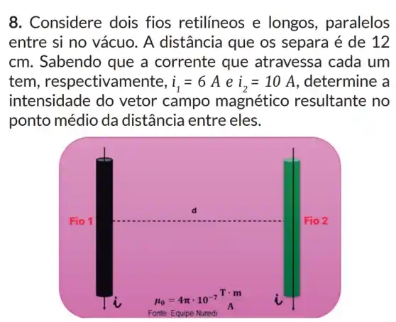 8 . Considere dois fios retilíneos e longos paralelos
entre si no vácuo. A distância que os separa é de 12
cm. Sabendo que a corrente que atravessa cada um
tem , respectivamente, i_(1)=6 A e i_(2)=10A , determine a
intensidade do vetor campo magnético resultante no
ponto médio da distância entre eles.