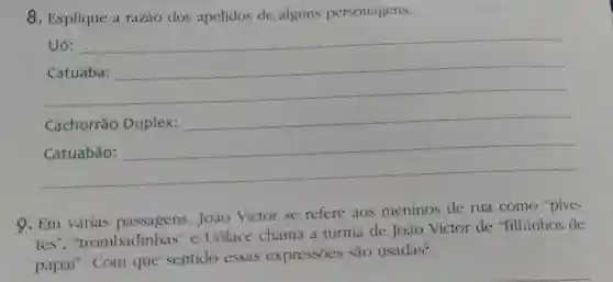 8. Explique a razào dos apelidos de alguns personagens.
Uó:
__
https://www.
__
Cachorráo Duplex:
9. Em várias passagens, Joào Victor se refere aos meninos de rua como "pive-
tes ", "trombadinhas" e Uólace chama a turma de Joào Victor de "filhinhos de
papai". Com que sentido essas expressōes sào usadas?