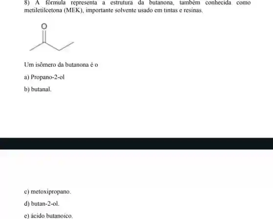 8) A fórmula representa a estrutura da butanona, também conhecida como
metiletilcetona (MEK ), importante solvente usado em tintas e resinas.
B
Um isômero da butanona é 0
a) Propano-2-ol
b) butanal.
c) metoxipropano.
d) butan-2-ol.
e) ácido butanoico.