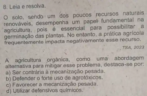 8. Leia e resolva.
solo, sendo um dos poucos recursos naturais
renováveis , desempenha um papel fundamental na
agricultura , pois é essencial para possibilitar a
germinação das plantas . No entanto, a prática agrícola
frequentemente impacta negativamente esse recurso.
TSA, 2023
A agricultura orgânica . como uma abordagem
alternativa para mitigar esse problema , destaca-se por:
a) Ser contrária à mecanização pesada.
b) Defender o forte uso de agrotóxicos.
c) Favorecer a mecanizacǎc pesada.
d) Utilizar defensivos químicos.