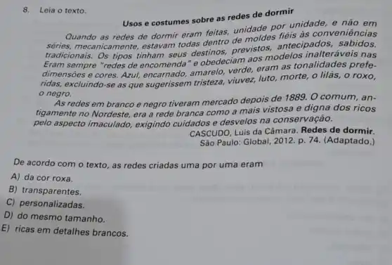 8. Leia o texto.
Usos e costumes sobre as redes de dormir
Quando as redes de dormir eram feitas.unidade por unidade e não em
séries, mecanicam ente, estavam todas dentro de moldes fiéis às conveniências
tradicionais. Os tipos tinham seus destinos,previstos antecipados sabidos.
Eram sempre "redes de encomenda" e obedeciam aos modelos inalteráveis nas
dimensōes e cores.Azul, encarnado amarelo, verde, eram as tonalidades prefe-
ridas, excluindo-se as que sugerissem tristeza, viuvez, luto morte, o lilás, o roxo.
negro.
As redes em branco e negro tiveram mercado depois de 1889. O comum, an-
tigamente no Nordeste, era a rede branca como a mais vistosa e digna dos ricos
pelo aspecto imaculado, exigindo cuidados e desvelos na conservação.
CASCUDO, Luís da Câmara. Redes de dormir.
São Paulo: Global 2012. p. 74 (Adaptado.)
De acordo com o texto, as redes criadas uma por uma eram
A) da cor roxa.
B) transparentes.
C) personalizadas.
D) do mesmo tamanho.
E) ricas em detalhes brancos.