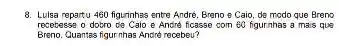 8. Lulsa repartu 460 figurinhas entre André, Breno e Caio, de modo que Breno
recetesse o dotro ce Caio e Andre ficasse com 60 figurnhas a mais que
Breno. Guantas figur nhas Andre recebeu?