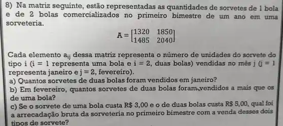 8) Na matriz seguinte , estão representadas as quantidades de sorvetes de 1 bola
e de 2 bolas comercializados no primeiro bimestre de um ano em uma
sorveteria.
overrightarrow (A)=[} 1320&1850 1485&2040 ]
Cada elemento a_(ij) dessa matriz representa o número de unidades do sorvete do
tipo i (i=1 representa uma bola e i=2 , duas bolas)vendidas no mês j (j=1
representa janeiro e j=2 fevereiro).
a) Quantos sorvetes de duas bolas foram vendidos em janeiro?
b) Em fevereiro , quantos sorvetes de duas bolas foram vendidos a mais que os
de uma bola?
c) Se o sorvete de uma bola custa R 3,00 e o de duas bolas custa R 5,00 , qual foi
a arrecadação bruta da sorveteria no primeiro bimestre com a venda desses dois
tipos de sorvete?