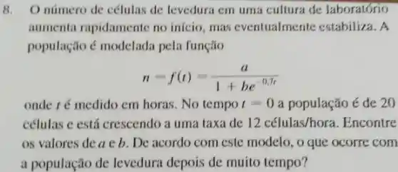 8. O número de células de levedura em uma cultura de laboratório
aumenta rapidamente no início, mas eventualmente estabiliza. A
população é modelada pela função
n=f(t)=(a)/(1+be^-0.7t)
onde ré medido em horas. No tempo t=0 a população é de 20
células c está crescendo a uma taxa de 12 celulas/hora .Encontre
os valores de a c b. De acordo com este modelo , o que ocorre com
a população de levedura depois de muito tempo?