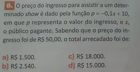 8. O preço do ingresso para assistir a um deter-
minado show é dado pela função p=-0,1x+10
em que p representa o valor do ingresso, e x,
público pagante Sabendo que o preço do in-
gresso foi de R 50,00 o total arrecadado foi de:
a) R 1.500
C) R 18.000
b) RS2.540
d) R 15.000