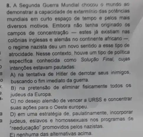 8. A Segunda Guerra Mundial chocou o munds ao
demonstrar a capacidade de exterminio das potências
mundiais em curto espaço de tempo e pelos mais
diversos motivos. Embora não tenha originado os
campos de concentração ) - estes já existiam nas
colônias inglesas e alemas no continente africano 
regime nazista deu um novo sentido a esse tipo de
atrocidade. Nesse contexto , houve um tipo de politica
especifica conhecida como Solução Final, cujas
intençōes estavam pautadas:
A) na tentativa de Hitler de derrotar seus inimigos,
buscando o fim imediato da guerra.
B) na pretensão de eliminar fisicamente todos . os
judeus da Europa.
C) no desejo alemão de vencer a URSS e concentrar
suas ações para o Oeste europeu.
D) em uma estratégia de, paulatinamente incorporar
a judeus, eslavos e homossexuais nos programas de
"reeducação" promovidos pelos nazistas.
E) nenhuma das alternativas acima.