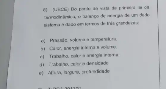 8) (UECE) Do ponto de vista da primeira lei da
termodinâmica, o balanço de energia de um dado
sistema é dado em termos de três grandezas:
a) Pressão, volume e temperatura.
b) Calor, energia interna e volume.
c) Trabalho, calor e energia interna.
d) Trabalho, calor e densidade
e) Altura, largura , profundidade