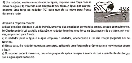 8) Um nadador, conforme mostrado na figura, imprime uma força com as
mãos na água (F1)	na direção de seu tórax. A água, por sua vez,
imprime uma força no nadador (F2) para que ele se mova para frente
durante o nado.
Assinale a resposta correta:
a) Esse principio obedece à Lei da Inércia , uma vez que o nadador permanece em seu estado de movimento.
b) Obedecendo à Lei da Ação e Reação , o nadador imprime uma força na água para trás e a água , por sua
vez, empurra-o para frente.
c) O nadador puxa a água e a água empurra o nadador , obedecendo à Lei das Forças (segunda Lei de
Newton).
d) Nesse caso, éo nadador que puxa seu corpo, aplicando uma força nele próprio para se movimentar sobre
a água.
e) O nadador poderá mover-se, pois a força que ele aplica na água é maior do que a resultante das forças
que a água aplica sobre ele.