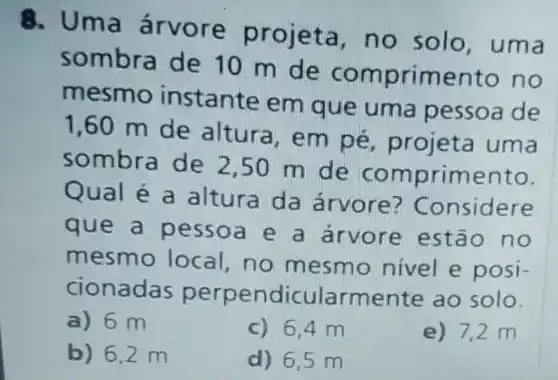 8. Uma árvore projeta, no solo, uma
sombra de 10 m de comprimento no
mesmo instante em que uma pessoa de
1,60 m de altura, em pé, projeta uma
sombra de 2,50 m de comprimento.
Qual é a altura da árvore?Considere
que a pessoa e a árvore estão no
mesmo local,no mesmo nivel e posi-
cionadas perpendicularmente ao solo.
a) 6 m
c) 6,4 m
e) 7,2 m
b) 6,2 m
d) 6,5 m