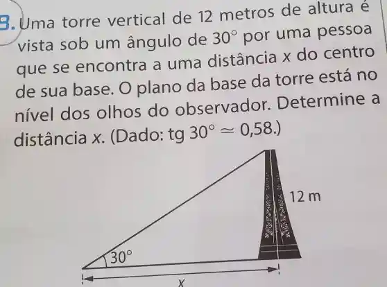 8. Uma torre vertical de 12 metros de altura é
vista sob um ângulo de 30^circ  por uma pessoa
que se encontra a uma distância x do centro
de sua base.O plano da base da torre está no
nivel dos olhos do observador . Determine a
distância x . (Dado: tg
30^circ approx 0,58