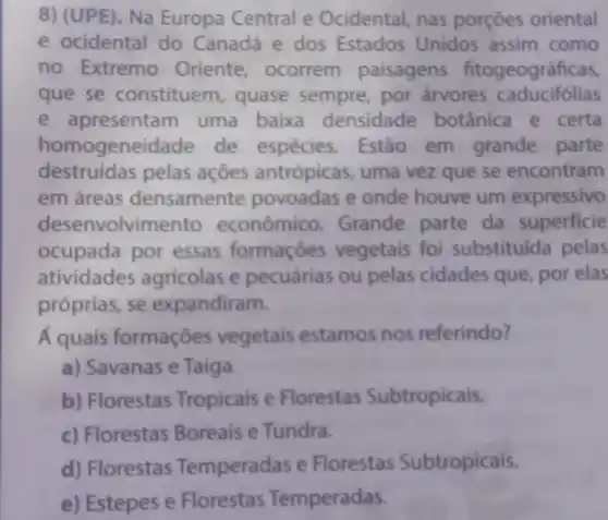 8) (UPE), Na Europa Central e Ocidental nas porçōes oriental
e ocidental do Canadá e dos Estados Unidos assim como
no Extremo Oriente ocorrem paisagens fitogeográficas,
que se constituem , quase sempre por árvores caducifólias
e apresentam uma baixa densidade botânica e certa
homogeneidade de espécies . Estão em grande parte
destruídas pelas açōes antrópicas , uma vez que se encontram
em áreas densamente povoadas e onde houve um expressivo
desenvolvimento econômico Grande parte da superficie
ocupada por essas formaçóes vegetais foi substituida pelas
atividades agricolas e pecuárias ou pelas cidades que, por elas
próprias, se expandiram.
A quais formaçōes vegetais estamos nos referindo?
a) Savanas e Taiga.
b) Florestas Tropicais e Florestas Subtropicais.
c) Florestas Boreais e Tundra.
d) Florestas Temperadas e Florestas Subtropicais.
e) Estepes e Florestas Temperadas.