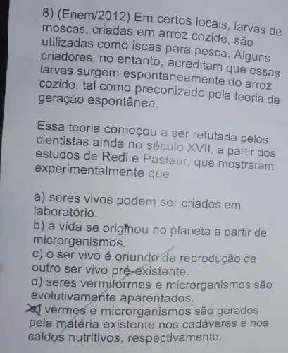 8)(Enem/2012) Em certos locais , larvas de
moscas, criadas em arroz cozido , são
utilizadas como iscas para pesca. Alguns
criadores, no entanto
larvas surgem espontaneamente do arroz
cozido, tal como pela teoria da
geração espontânea.
Essa teoria começou a ser refutada pelos
cientistas ainda no século XVII , a partir dos
estudos de Redi e Pasteur , que mostraram
experimentalmente que
a) seres vivos podem ser criados em
laboratório.
b) a vida se orighou no planeta a partir de
microrganismos.
c) o ser vivo é oriundo da reprodução de
outro ser vivo pré-existente.
d) seres vermiformes e microrganismos são
evolutivamente aparentados.
vermes e microrganismos s são gerados
pela matéria existente nos cadáveres e nos
caldos nutritivos , respectivamente.