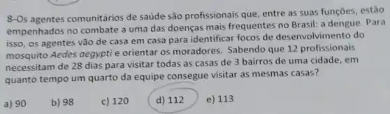 8-Os agentes comunitários de saúde são profissionais que, entre as suas funçōes, estão
empenhados no combate a uma das doenças mais frequentes no Brasil: a dengue. Para
isso, os agentes vão de casa em casa para identificar focos de desenvolvimento do
mosquito Aedes aegypti e orientar os moradores Sabendo que 12 profissionais
necessitam de 28 dias para visitar todas as casas de 3 bairros de uma cidade, em
quanto tempo um quarto da equipe consegue visitar as mesmas casas?
a) 90
b) 98
c) 120
d) 112
e) 113