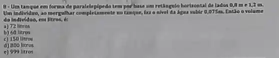 8-Um tanque em forma de paralelepipedo temporbase um retângulo horizontal de lados 0,8me1,2m
Um Indlviduo, ao mergulhar no tanque, fazo nivel da Agua subir 0,075m Entǎo o volume
do Individuo, em litros, é:
a) 72 litros
b) 60 litros
c) 150 litros
d) 800 litros
e) 999 litros