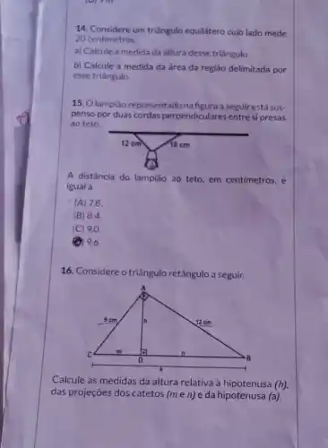 (9) 7 m
14. Considere um triângulo equilátero cujo lado mede
20 centimetros.
a) Calcule a medida da altura desse triǎngulo.
b) Calcule a medida da área da região delimitada por
esse triângulo.
15. O lampião representado na figura a seguir está sus-
penso por duas cordas perpendiculares entre si presas
ao teto.
A distância do lampião ao teto, em centimetros, é
igual a
(A) 7,8
(B) 84.
(C) 9.0
(1) 9,6
16. Considere o triângulo retângulo a seguir.
Calcule as medidas da altura relativa à hipotenusa (h)
das projeçōes dos catetos (men) e da hipotenusa (a)