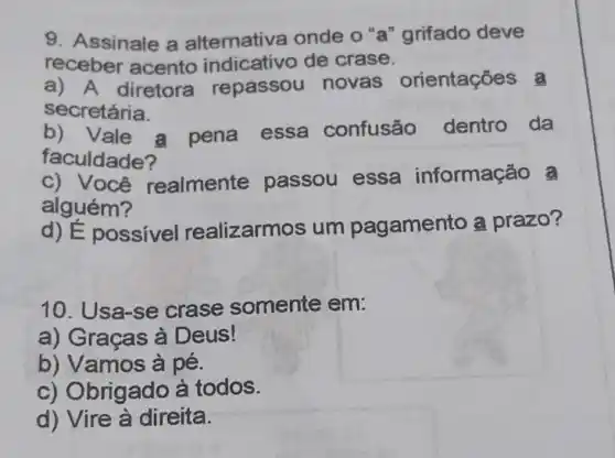 9. Assinale a alternative onde o "a "grifado deve
receber acento indicativo de crase.
a) A diretora repassou novas orientações a
secretária.
b) Vale a pena essa confusão dentro da
faculdade?
C)realmente passou essa informação a
alguém?
d) É possíve realizarmos um pagamento a prazo?
10. Usa-se crase somente em:
a) Graças à Deus!
b) Vamos à pé.
c) Obrigado à todos.
d) Vire à direita.