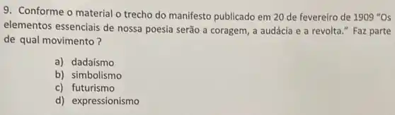 9. Conforme o material o trecho do manifesto publicado em 20 de fevereiro de 1909 "Os
elementos essenciais de nossa poesia serão a coragem, a audácia e a revolta." Faz parte
de qual movimento?
a) dadaísmo
b) simbolismo
c) futurismo
d) expressionismo