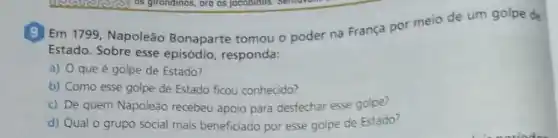 (9) Em 1799, Napoleão Bonaparte tomou o poder na França por meio de um golpe de
Estado. Sobre esse episódio responda:
a) Oqueé golpe de Estado?
b) Como esse golpe de Estado ficou conhecido?
c) De quem Napoleão recebeu apoio para desfechar esse golpe?
d) Qual o grupo social mais beneficiado por esse golpe de Estado?