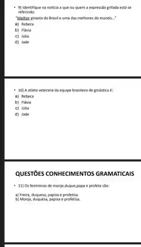 9) Identifique na notícia a que ou quem a expressão grifada está se
referindo:
"Melhor ginasta do Brasil e uma das melhores do mundo __
a) Rebeca
b) Flávia
c) Júlia
d) Jade
10) A atleta veterana da equipe brasileira de ginástica é:
a) Rebeca
b) Flávia
c) Júlia
d) Jade
QUESTIōES CONHECIMENTOS GRAMATICAIS
11) Os femininos de monje,duque,papa e profeta são:
a) Freira, duquesa, papiza e profetisa.
b) Monja, duquesa, papisa e profetisa.