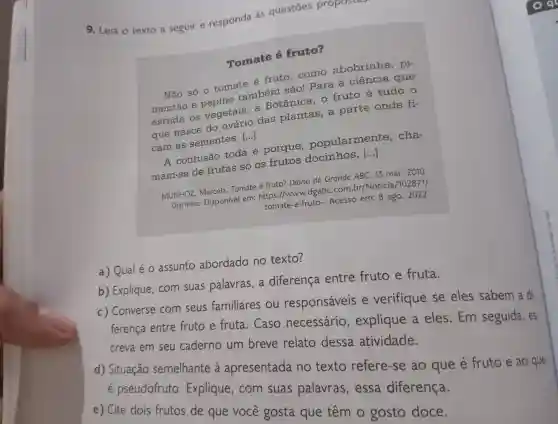 9. Leia o texto a seguir e responda as questōes propostas
Tomate é fruto?
Não só o tomate é fruto . como abobrinha , pi-
também são!Para a ciência que
estuda os vegetais . a Botânica o fruto é tudo o
que nasce do ovário das plantas a parte onde fi-
que nasce dontes.[..] ()
cam as sementes
A confusão toda é porque popularmente . cha-
A confusão toda 6 pentos docimnos, is ()
mam-se de frutas só OS frutos docinhos
MUNHOZ Marcela.Tomate é fruto?Diário do Grande ABC. 13 mar. 2010.
Disponivel em: https //www.dgabc com.br /Noticia/102871/
tomate-e-fruto-. Acesso em: 8 ago . 2022.
a) Qual eo assunto abordado no texto?
b)Explique . com suas palavras , a diferença entre fruto e fruta.
c)Converse com seus familiares ou responsáveis e verifique se eles sabem a di-
ferença entre fruto e fruta . Caso necessário , explique a eles . Em seguida,es
creva em seu caderno um breve relato dessa atividade.
d)Situação semelhante a apresentada no texto refere-se ao que é fruto e ao que
e pseudofruto . Explique , com suas palavras , essa diferença.
e) Cite dois frutos de que você gosta que têm o gosto doce.