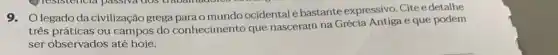 9. Olegado da civilização grega parao mundo ocidental é bastante expressivo. Citee detalhe
três práticas ou campos do conhecimento que nasceram na Grécia Antiga e que podem
ser observados até hoje.