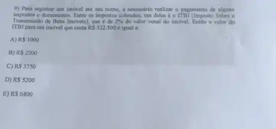 9) Para registrar um imóvel em seu nome é necessário realizar o pagamento de alguns
impostos e documentos. Entre os impostos cobrados, um deles é o ITBI (Imposto Sobre a
Transmissão de Bens Imóveis), que é de 2%  do valor venal do imóvel. Então o valor do
ITBI para um imóvel que custa R 322.500 é igual a:
A) R 1000
B) R 2500
C) R 3750
D) R 5200
E) R 6400