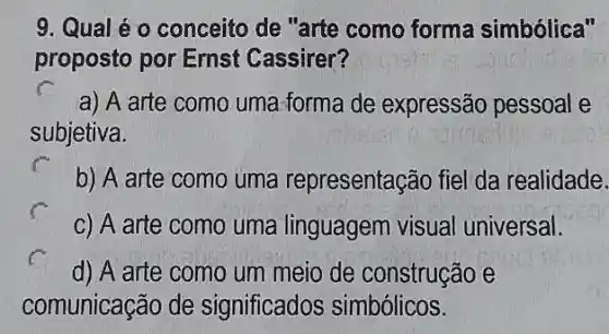 9. Qual é o conceito de "arte como forma simbólica"
proposto por Ernst Cassirer?
a) A arte como uma forma de expressão pessoal e
subjetiva.
b) A arte como uma representação fiel da realidade.
c) A arte como uma linguagem visual universal.
d) A arte como um meio de construção e
comunicação de significados simbólicos.