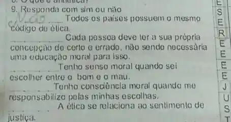 9. Responda com sim ou nào
__ Todos os paises possuem o mesmo
codigo de ética,
__ Cada possoa deve ter a sua própria
concepção de certo o errado, nào sendo necessâria
uma oducação moral para isso.
__ Tenho senso moral quando sei
escolher entre o bom e o mau.
__ Tenho consciència moral quando me
responsabilizo polas minhas escolhas.
__ A etica so relaciona ao sentimento de
justica.