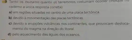 9 Tanto os tsunamis quanto os terremotos costumam ocorrer (indique no
caderno a única resposta correta):
a) em regiōes situadas no centro de uma placa tectônica.
b) devido à movimentação das placas tectônicas.
c) devido a erupçōes vulcânicas , nos continentes , que provocam desloca-
mento do magma na direção do litoral.
d) pelo aquecimento das águas dos oceanos.