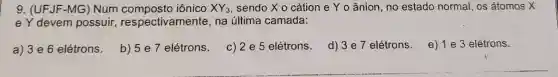 9. (UFJF-MG) Num iônico XY_(3) sendo X o cátion e Yo ânion, no estado normal, os átomos X
e Y devem possuir respectivamente na última camada:
a) 3 e 6 elétrons.
b) 5 e 7 elétrons.
c) 2 e 5 elétrons d) 3e7 elétrons.
e) 1 e 3 elétrons.