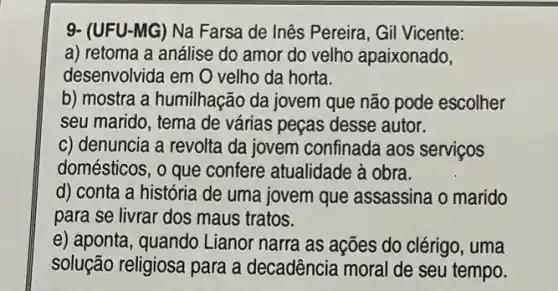 9- (UFU-MG) Na Farsa de Inês Pereira, Gil Vicente:
a) retoma a análise do amor do velho apaixonado,
desenvolvida em O velho da horta.
b) mostra a humilhação da jovem que não pode escolher
seu marido, tema de várias peças desse autor.
c) denuncia a revolta da jovem confinada aos servicos
domésticos, o que confere atualidade à obra.
d) conta a história de uma jovem que assassina o marido
para se livrar dos maus tratos.
e) aponta, quando Lianor narra as ações do clérigo, uma
solução religiosa para a decadência moral de seu tempo.