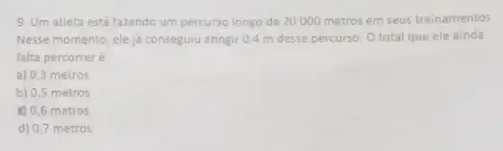 9. Um atleta está fazendo um percurso longo de 20.000 metros em seus treinamentos.
Nesse momento, ele ja conseguiu atingir 0,4 m desse percurso. O total que ele ainda
falta percorrer é
a) 0,3 metros
b) 0,5 metros
(4) 0,6 metros
d) 0,7 metros