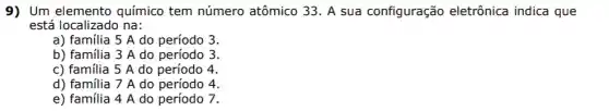 9) Um elemento químico tem número atômico 33. A sua configuração eletrônica indica que
está localizado na:
a) familia 5 A do período 3.
b) familia 3 A do período 3.
c) familia 5 A do período 4.
d) familia 7 A do período 4.
e) familia 4 A do período 7.